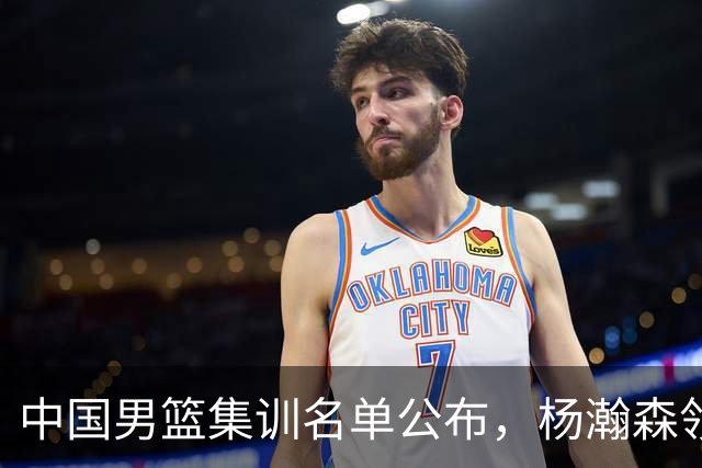 中国男篮集训名单公布，杨瀚森领衔 赵睿、周琦、张镇麟三悍将缺席